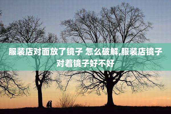 服装店对面放了镜子 怎么破解,服装店镜子对着镜子好不好