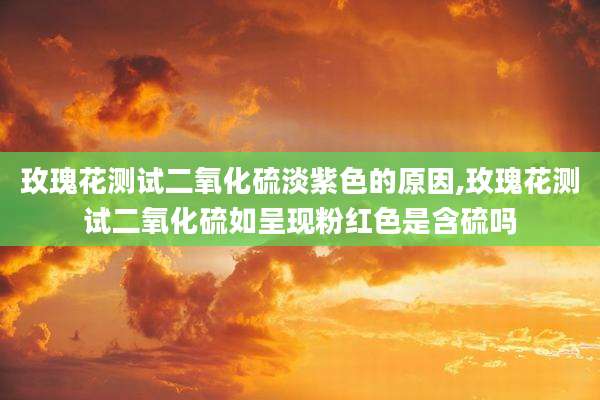 玫瑰花测试二氧化硫淡紫色的原因,玫瑰花测试二氧化硫如呈现粉红色是含硫吗