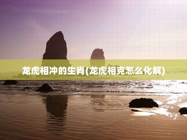 龙虎相冲的生肖(龙虎相克怎么化解)