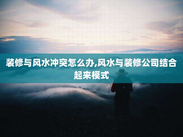 装修与风水冲突怎么办,风水与装修公司结合起来模式