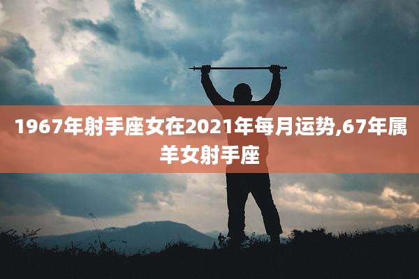 1967年射手座女在2021年每月运势,67年属羊女射手座