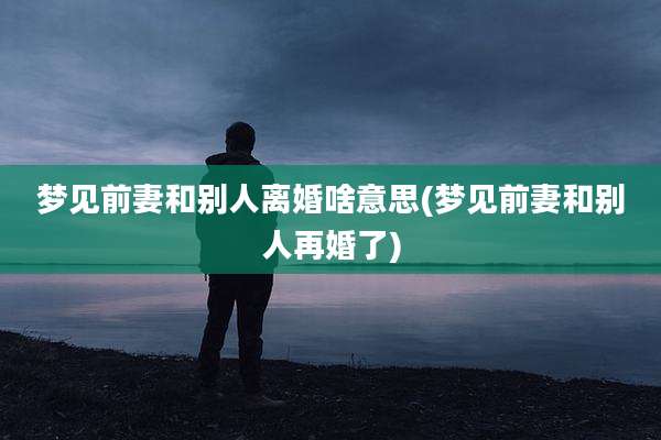 梦见前妻和别人离婚啥意思(梦见前妻和别人再婚了)