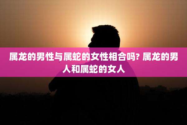 属龙的男性与属蛇的女性相合吗? 属龙的男人和属蛇的女人