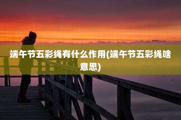 端午节五彩绳有什么作用(端午节五彩绳啥意思)