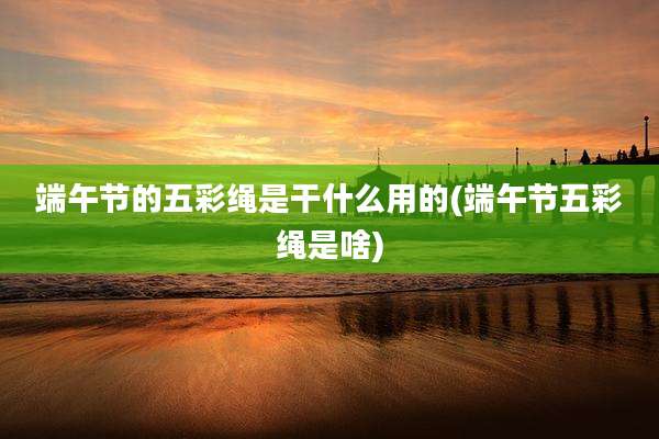 端午节的五彩绳是干什么用的(端午节五彩绳是啥)