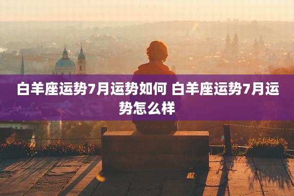 白羊座运势7月运势如何 白羊座运势7月运势怎么样