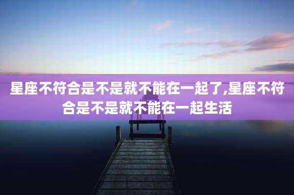 星座不符合是不是就不能在一起了,星座不符合是不是就不能在一起生活