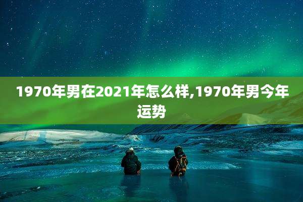 1970年男在2021年怎么样,1970年男今年运势
