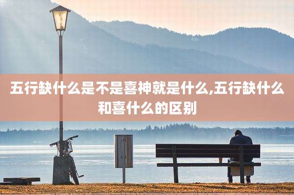 五行缺什么是不是喜神就是什么,五行缺什么和喜什么的区别