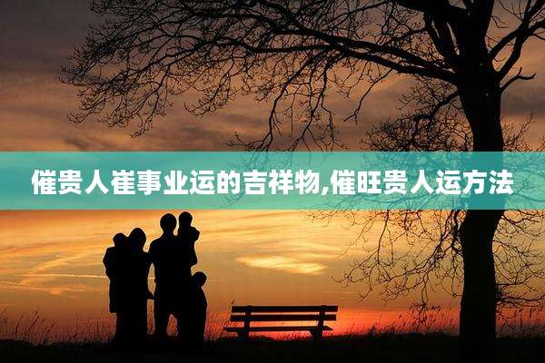 催贵人崔事业运的吉祥物,催旺贵人运方法