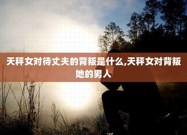 天秤女对待丈夫的背叛是什么,天秤女对背叛她的男人