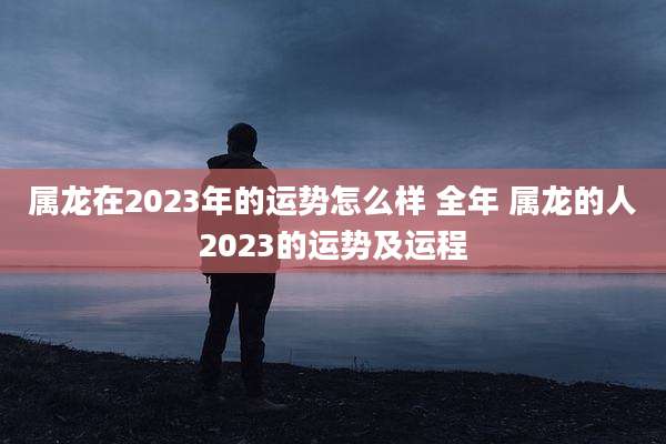 属龙在2023年的运势怎么样 全年 属龙的人2023的运势及运程