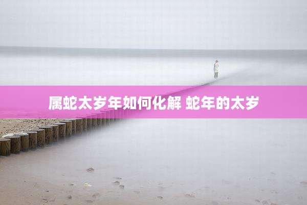 属蛇太岁年如何化解 蛇年的太岁