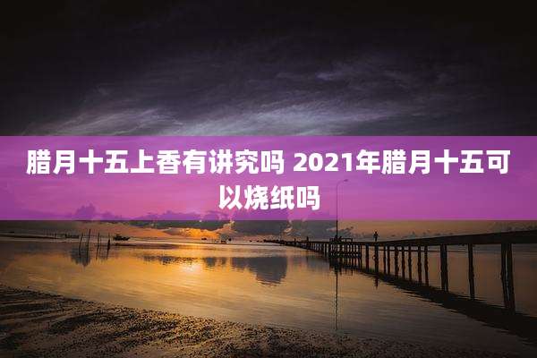 腊月十五上香有讲究吗 2021年腊月十五可以烧纸吗
