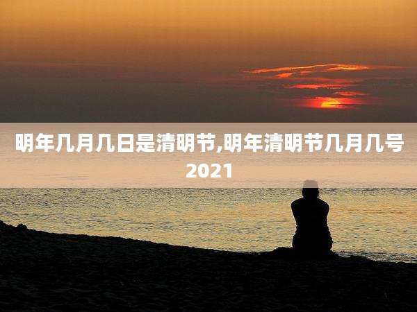 明年几月几日是清明节,明年清明节几月几号2021