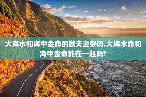 大海水和海中金命的做夫妻好吗,大海水命和海中金命能在一起吗?