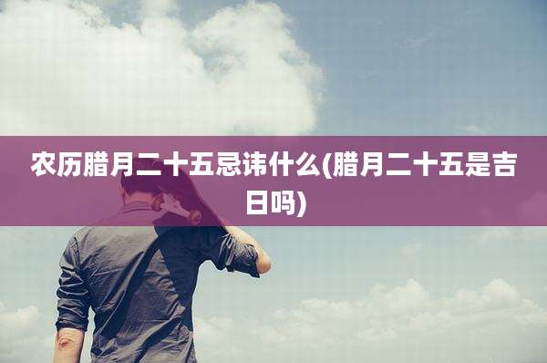 农历腊月二十五忌讳什么(腊月二十五是吉日吗)