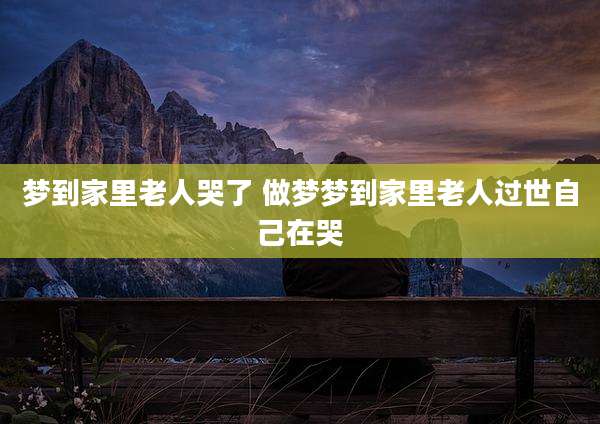梦到家里老人哭了 做梦梦到家里老人过世自己在哭