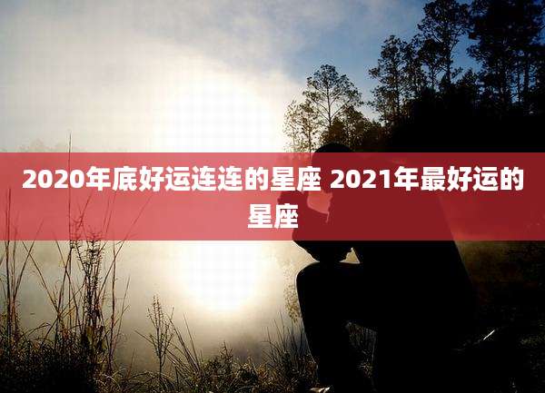 2020年底好运连连的星座 2021年最好运的星座