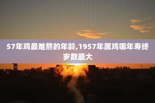 57年鸡最难熬的年龄,1957年属鸡哪年寿终岁数最大