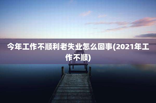今年工作不顺利老失业怎么回事(2021年工作不顺)