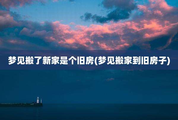 梦见搬了新家是个旧房(梦见搬家到旧房子)