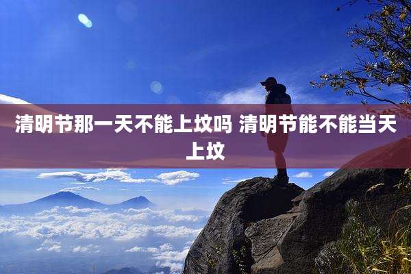 清明节那一天不能上坟吗 清明节能不能当天上坟