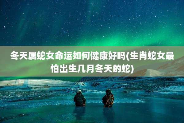 冬天属蛇女命运如何健康好吗(生肖蛇女最怕出生几月冬天的蛇)