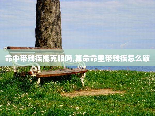 命中带残疾能克服吗,算命命里带残疾怎么破