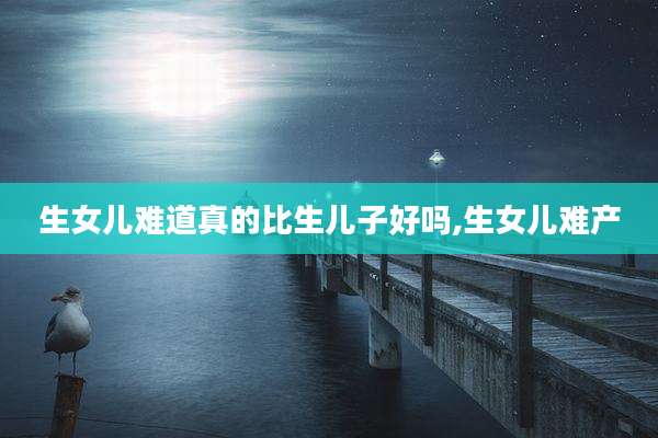 生女儿难道真的比生儿子好吗,生女儿难产
