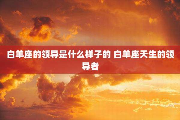 白羊座的领导是什么样子的 白羊座天生的领导者