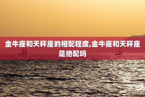 金牛座和天秤座的相配程度,金牛座和天秤座是绝配吗