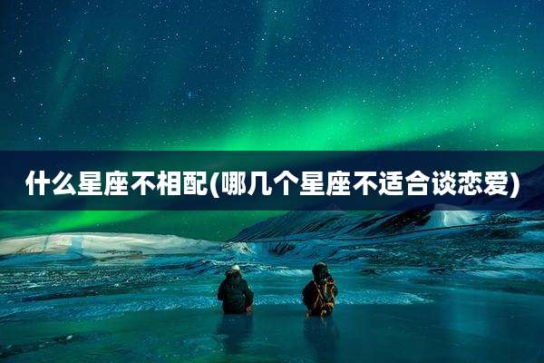 什么星座不相配(哪几个星座不适合谈恋爱)