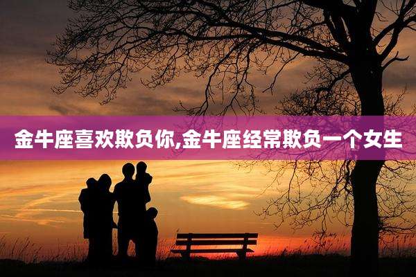 金牛座喜欢欺负你,金牛座经常欺负一个女生