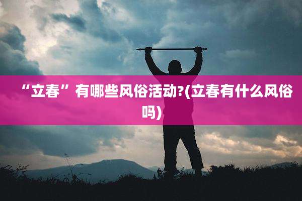“立春”有哪些风俗活动?(立春有什么风俗吗)