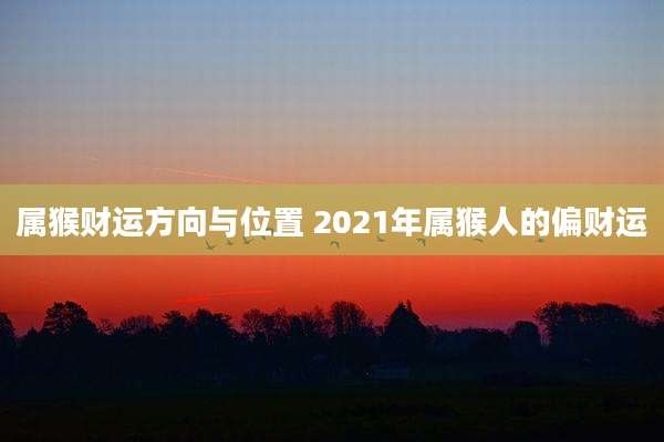 属猴财运方向与位置 2021年属猴人的偏财运