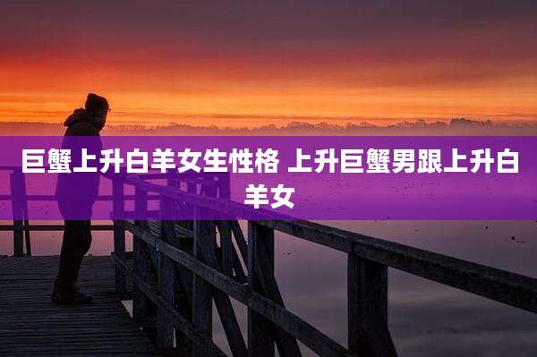 巨蟹上升白羊女生性格 上升巨蟹男跟上升白羊女