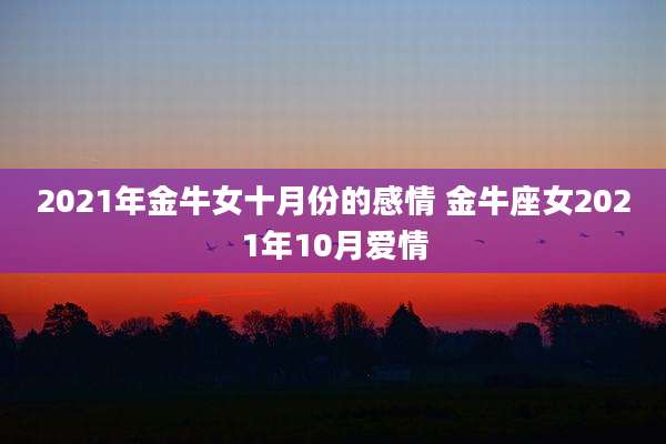 2021年金牛女十月份的感情 金牛座女2021年10月爱情