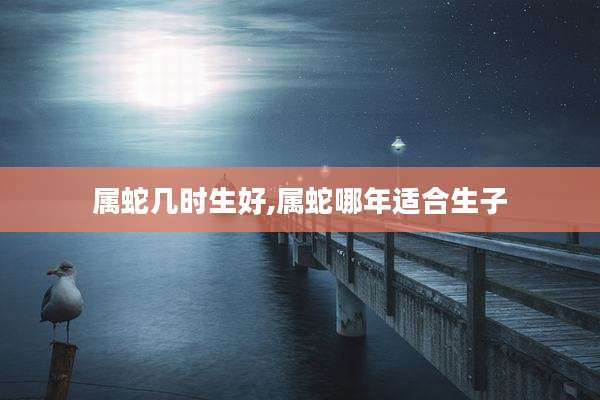 属蛇几时生好,属蛇哪年适合生子
