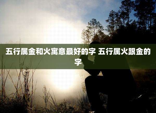 五行属金和火寓意最好的字 五行属火跟金的字
