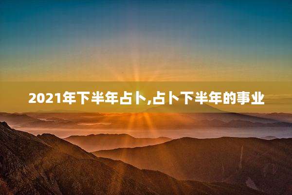2021年下半年占卜,占卜下半年的事业