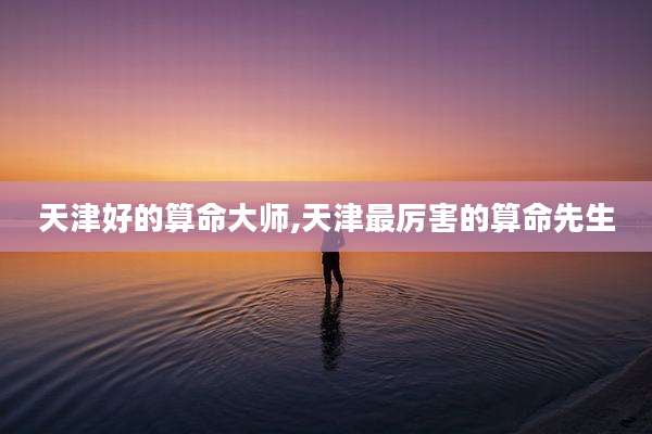 天津好的算命大师,天津最厉害的算命先生