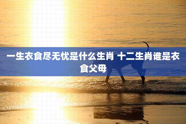 一生衣食尽无忧是什么生肖 十二生肖谁是衣食父母