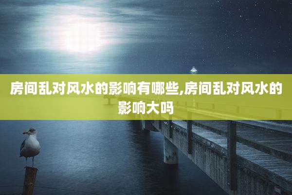 房间乱对风水的影响有哪些,房间乱对风水的影响大吗