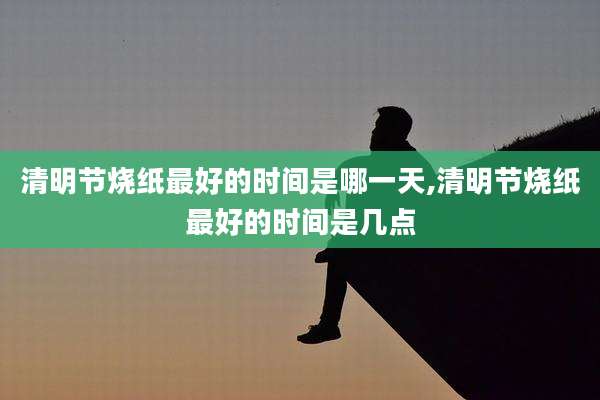 清明节烧纸最好的时间是哪一天,清明节烧纸最好的时间是几点