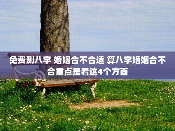 免费测八字 婚姻合不合适 算八字婚姻合不合重点是看这4个方面