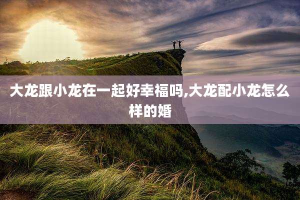 大龙跟小龙在一起好幸福吗,大龙配小龙怎么样的婚