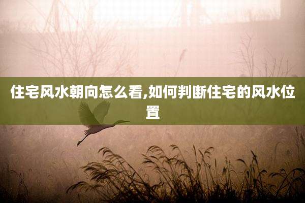 住宅风水朝向怎么看,如何判断住宅的风水位置