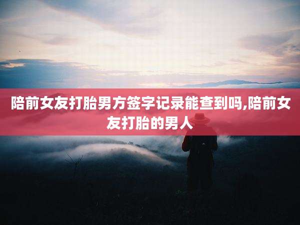 陪前女友打胎男方签字记录能查到吗,陪前女友打胎的男人