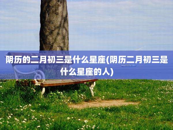 阴历的二月初三是什么星座(阴历二月初三是什么星座的人)